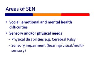 Areas of SEN
• Social, emotional and mental health
difficulties
• Sensory and/or physical needs
- Physical disabilities e.g. Cerebral Palsy
- Sensory impairment (hearing/visual/multi-
sensory)
 