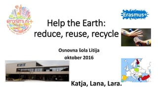 Help the Earth:
reduce, reuse, recycle
Osnovna šola Litija
oktober 2016
Katja, Lana, Lara.
 