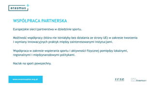 WSPÓŁPRACA PARTNERSKA
Europejskie sieci/partnerstwa w dziedzinie sportu.
Możliwość współpracy (która nie istniałyby bez działania ze strony UE) w zakresie tworzenia
i wymiany innowacyjnych praktyk między zainteresowanymi instytucjami.
Współpraca w zakresie wspierania sportu i aktywności fizycznej pomiędzy lokalnymi,
regionalnymi i międzynarodowymi politykami.
Nacisk na sport powszechny.
 