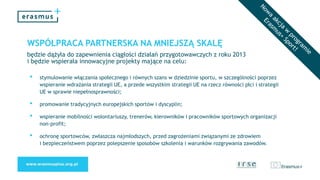 WSPÓŁPRACA PARTNERSKA NA MNIEJSZĄ SKALĘ
będzie dążyła do zapewnienia ciągłości działań przygotowawczych z roku 2013
i będzie wspierała innowacyjne projekty mające na celu:
• stymulowanie włączania społecznego i równych szans w dziedzinie sportu, w szczególności poprzez
wspieranie wdrażania strategii UE, a przede wszystkim strategii UE na rzecz równości płci i strategii
UE w sprawie niepełnosprawności;
• promowanie tradycyjnych europejskich sportów i dyscyplin;
• wspieranie mobilności wolontariuszy, trenerów, kierowników i pracowników sportowych organizacji
non-profit;
• ochronę sportowców, zwłaszcza najmłodszych, przed zagrożeniami związanymi ze zdrowiem
i bezpieczeństwem poprzez polepszenie sposobów szkolenia i warunków rozgrywania zawodów.
 