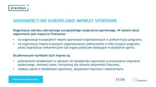 NIEKOMERCYJNE EUROPEJSKIE IMPREZY SPORTOWE
Organizacja szeroko zakrojonego europejskiego wydarzenia sportowego. W ramach akcji
zapewniane jest wsparcie finansowe:
• na organizację europejskich imprez sportowych organizowanych w jednym kraju programu;
• na organizację imprez krajowych organizowanych jednocześnie w kilku krajach programu
przez organizacje niekomercyjne lub organy publiczne działające w dziedzinie sportu.
Oczekiwanymi wynikami tych imprez są:
• podniesienie świadomości w zakresie roli działalności sportowej w promowaniu włączenia
społecznego, równości szans i korzystnej dla zdrowia aktywności fizycznej;
• większy udział w działalności sportowej, aktywności fizycznej i wolontariacie.
 