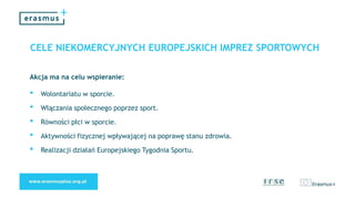 CELE NIEKOMERCYJNYCH EUROPEJSKICH IMPREZ SPORTOWYCH
Akcja ma na celu wspieranie:
• Wolontariatu w sporcie.
• Włączania społecznego poprzez sport.
• Równości płci w sporcie.
• Aktywności fizycznej wpływającej na poprawę stanu zdrowia.
• Realizacji działań Europejskiego Tygodnia Sportu.
 