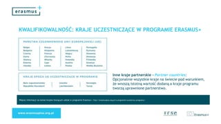 KWALIFIKOWALNOŚĆ: KRAJE UCZESTNICZĄCE W PROGRAMIE ERASMUS+
Więcej informacji na temat krajów biorących udział w programie Erasmus+: http://erasmusplus.org.pl/o-programie/uczestnicy-programu/
Inne kraje partnerskie - Partner countries:
Opcjonalnie wszystkie kraje na świecie pod warunkiem,
że wnoszą istotną wartość dodaną a kraje programu
tworzą uprawnione partnerstwo.
 
