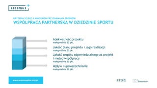 KRYTERIA SELEKCJI WNIOSKÓW PRZYZNAWANIA ŚRODKÓW
WSPÓŁPRACA PARTNERSKA W DZIEDZINIE SPORTU
Adekwatność projektu
maksymalnie 30 pkt.
Jakość planu projektu i jego realizacji
maksymalnie 20 pkt.
Jakość zespołu odpowiedzialnego za projekt
i metod współpracy
maksymalnie 20 pkt.
Wpływ i upowszechnianie
maksymalnie 30 pkt.
 