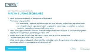 KRYTERIA PRZYZNAWANIA ŚRODKÓW
WPŁYW I UPOWSZECHNIANIE
• Jakość środków stosowanych do oceny rezultatów projektu.
• Potencjalny wpływ projektu:
o na uczestników i organizacje uczestniczące w trakcie realizacji projektu i po jego zakończeniu;
o na inne podmioty niż organizacje i osoby bezpośrednio uczestniczące w projekcie na poziomie
lokalnym, regionalnym, krajowym lub europejskim.
• Jakość planu upowszechniania wyników: adekwatność i jakość środków mających na celu wymianę wyników
projektu wśród organizacji uczestniczących i poza nimi.
• sposób, w jaki powstałe materiały, dokumenty i media będą bezpłatnie udostępniane
i promowane na podstawie licencji otwartych.
• Jakość planów zapewniających trwałość projektu: zdolność projektu do wywierania wpływu i generowania
wyników po całkowitym wykorzystaniu dofinansowania UE.
 