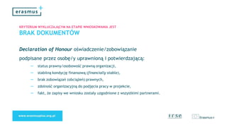 KRYTERIUM WYKLUCZAJĄCYM NA ETAPIE WNIOSKOWANIA JEST
BRAK DOKUMENTÓW
Declaration of Honour oświadczenie/zobowiązanie
podpisane przez osobę/y uprawnioną i potwierdzającą:
– status prawny/osobowość prawną organizacji,
– stabilną kondycję finansową (financially stable),
– brak zobowiązań (obciążeń) prawnych,
– zdolność organizacyjną do podjęcia pracy w projekcie,
– fakt, że zapisy we wniosku zostały uzgodnione z wszystkimi partnerami.
 