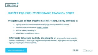 BUDŻET PROJEKTU W PROGRAMIE ERASMUS+ SPORT
Przygotowując budżet projektu Erasmus+ Sport, należy pamiętać o:
– ogólnych zasadach finansowania obowiązujących w programie Erasmus+;
– mechanizmie finansowania – koszty realne;
– kosztach kwalifikowalnych;
– właściwym uzasadnieniu kosztu.
Informacje dotyczące budżetu znajdują się w: przewodniku po programie,
tabelach budżetowych, instrukcjach wypełniania pakietu wniosku, wymaganiach audytowych,
ogólnych regulacjach finansowych KE.
 