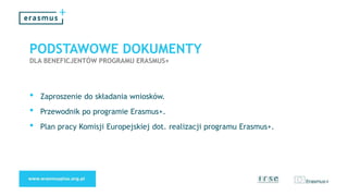PODSTAWOWE DOKUMENTY
DLA BENEFICJENTÓW PROGRAMU ERASMUS+
• Zaproszenie do składania wniosków.
• Przewodnik po programie Erasmus+.
• Plan pracy Komisji Europejskiej dot. realizacji programu Erasmus+.
 