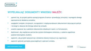 WYPEŁNIAJĄC DOKUMENTY WNIOSKU NALEŻY:
• upewnić się, że projekt spełnia wymogi programu Erasmus+ sprawdzając priorytety i wymagania danego
zaproszenia do składania wniosków;
• uwzględnić związek z krajowymi, europejskimi i międzynarodowymi dokumentami dotyczącymi polityk
i strategii w obszarze do którego odnosi się wniosek;
• uważnie zapoznać się z pakietem dokumentów składanymi razem z e-formularzem;
• dopilnować, aby współpraca partnerska została drobiazgowo omówiona, a zadania uzgodnione
(podział obowiązków, budżet);
• zapewnić, aby projekt wpisywał się w działania własnej instytucji czy organizacji;
• zapewnić spójność pomiędzy poszczególnymi częściami wniosku.
 