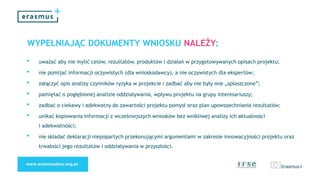 WYPEŁNIAJĄC DOKUMENTY WNIOSKU NALEŻY:
• uważać aby nie mylić celów, rezultatów, produktów i działań w przygotowywanych opisach projektu;
• nie pomijać informacji oczywistych (dla wnioskodawcy), a nie oczywistych dla ekspertów;
• załączyć opis analizy czynników ryzyka w projekcie i zadbać aby nie były one „spłaszczone”;
• pamiętać o pogłębionej analizie oddziaływania, wpływu projektu na grupy interesariuszy;
• zadbać o ciekawy i adekwatny do zawartości projektu pomysł oraz plan upowszechniania rezultatów;
• unikać kopiowania informacji z wcześniejszych wniosków bez wnikliwej analizy ich aktualności
i adekwatności;
• nie składać deklaracji niepopartych przekonującymi argumentami w zakresie innowacyjności projektu oraz
trwałości jego rezultatów i oddziaływania w przyszłości.
 