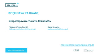DZIĘKUJEMY ZA UWAGĘ
Tadeusz Wojciechowski
tadeusz.wojciechowski@frse.org.pl
Agata Nowacka
agata.nowacka@frse.org.pl
Zespół Upowszechniania Rezultatów
centralne@erasmusplus.org.pl
 
