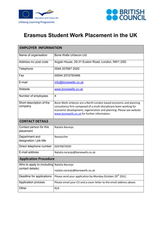 Erasmus Student Work Placement in the UK

EMPLOYER INFORMATION
Name of organisation       Bone Wells Urbecon Ltd

Address inc post code      Argyle House, 29-31 Euston Road, London, NW1 2SD

Telephone                  0044 207687 2020

Fax                        00044 2072783466

E-mail                     info@bonewells.co.uk

Website                    www.bonewells.co.uk

Number of employees        4

Short description of the   Bone Wells Urbecon are a North London based economic and planning
company                    consultancy firm composed of a multi-disciplinary team working for
                           economic development, regeneration and planning. Please see website
                           www.bonewells.co.uk for further information.

CONTACT DETAILS
Contact person for this    Natalia Naranjo
placement
Department and             Researcher
designation / job title
Direct telephone number 02076872020
E-mail address             Natalia.naranjo@bonewells.co.uk

Application Procedure
Who to apply to (including. Natalia Naranjo
contact details)
                            natalia.naranjo@bonewells.co.uk
Deadline for applications Please send your application by Monday October 29th 2012.
Application process        Please email your CV and a cover letter to the email address above.
Other                      N/A
 