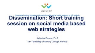 Improving Internet strategies and maximizing the social media presence of LLP projects

Dissemination: Short training
session on social media based
web strategies
Katerina Zourou, Ph.D
Sør-Trøndelag University College, Norway
EACEA meeting for Erasmus project leaders, Brussels, January 23-24, 2014

 