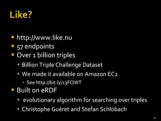 http://www.like.nu 57 endpoints Over 1 billion triples Billion Triple Challenge Dataset We made it available on Amazon EC2 See http://bit.ly/13FOWT Built on eRDF evolutionary algorithm for searching over triples Christophe Guéret and Stefan Schlobach 