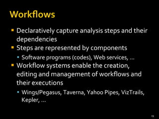 Declaratively capture analysis steps and their dependencies Steps are represented by components Software programs (codes), Web services, … Workflow systems enable the creation, editing and management of workflows and their executions Wings/Pegasus, Taverna, Yahoo Pipes, VizTrails, Kepler, … 