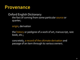 Oxford English Dictionary:  the fact of coming from some particular  source  or quarter;  origin , derivation the  history  or pedigree of a work of art, manuscript, rare book, etc.;  concretely,  a record of the ultimate derivation  and passage of an item through its various owners. 