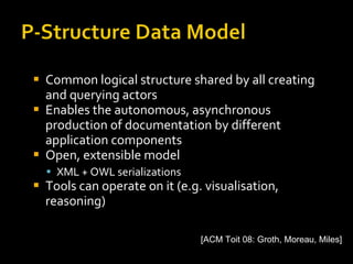 Common logical structure shared by all creating and querying actors Enables the autonomous, asynchronous production of documentation by different application components Open, extensible model  XML + OWL serializations Tools can operate on it (e.g. visualisation, reasoning) [ACM Toit 08: Groth, Moreau, Miles] 