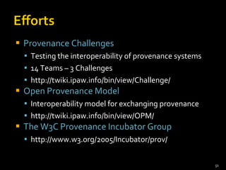 Provenance Challenges Testing the interoperability of provenance systems  14 Teams – 3 Challenges http://twiki.ipaw.info/bin/view/Challenge/ Open Provenance Model Interoperability model for exchanging provenance http://twiki.ipaw.info/bin/view/OPM/ The W3C Provenance Incubator Group http://www.w3.org/2005/Incubator/prov/ 