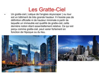 Les Gratte-Ciel

Un gratte-ciel ( calque de l'anglais skyscraper ) ou tour
est un bâtiment de très grande hauteur. Il n'existe pas de
définition officielle ni de hauteur minimale à partir de
laquelle un immeuble est qualifié de gratte-ciel, cette
dernière notion étant essentiellement relative. Ce qui est
perçu comme gratte-ciel, peut varier fortement en
fonction de l'époque ou du lieu.
 