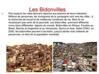 Les Bidonvilles

Pas toujours les villes donnent réponse aux besoins de leurs habitants.
Millions de personnes, les immigrants de la campagne vont vers les villes , à
la recherche de travail et de meilleures conditions de vie. Mais ils ne
reussissent pas sortir de la pauvreté. Les bidonvilles prennent différents
noms dans différentes régions du monde. Bidonvilles en Afrique, Favelas au
Brésil, Barrios en Argentine et au Venezuela, Slums en Asie. Selon l'ONU, en
2050, les bidonvilles peuvent s’accroitre, jusqu'à abriter trois milliards de
personnes, un tiers de la population mondiale.
 