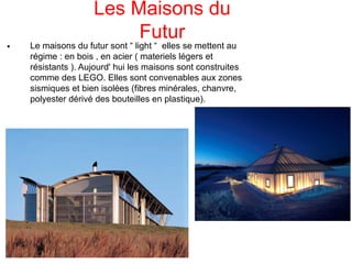 Les Maisons du
Futur

Le maisons du futur sont “ light “ elles se mettent au
régime : en bois , en acier ( materiels légers et
résistants ). Aujourd' hui les maisons sont construites
comme des LEGO. Elles sont convenables aux zones
sismiques et bien isolées (fibres minérales, chanvre,
polyester dérivé des bouteilles en plastique).
 