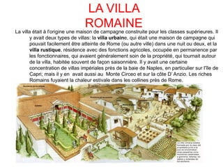 LA VILLA
ROMAINELa villa était à l'origine une maison de campagne construite pour les classes supérieures. Il
y avait deux types de villas: la villa urbaine, qui était une maison de campagne qui
pouvait facilement être atteinte de Rome (ou autre ville) dans une nuit ou deux, et la
villa rustique, résidence avec des fonctions agricoles, occupée en permanence par
les fonctionnaires, qui avaient généralement soin de la propriété, qui tournait autour
de la villa, habitée souvent de façon saisonnière. Il y avait une certaine
concentration de villas impériales près de la baie de Naples, en particulier sur l'île de
Capri; mais il y en avait aussi au Monte Circeo et sur la côte D’ Anzio. Les riches
Romains fuyaient la chaleur estivale dans les collines près de Rome.
 