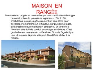 MAISON EN
RANGÉELa maison en rangée se caractérise par une combinaison d'un type
de construction de plussieurs logements, côte à côte.
L’habitation, unique, a généralement un front étroit pour
développer en profondeur et hauteur, sur plusieurs étages.
Elle présente souvent un jardin potager ou un jardin et à
l'intérieur une échelle conduit aux étages supérieurs. C’est
généralement une maison unifamiliale. Si sur la façade il y a
une vitrine avec la porte, elle peut être définie atelier à la
maison.
 