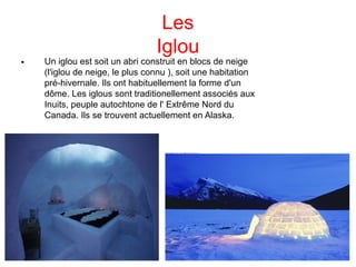 Les
Iglou

Un iglou est soit un abri construit en blocs de neige
(l'iglou de neige, le plus connu ), soit une habitation
pré-hivernale. Ils ont habituellement la forme d'un
dôme. Les iglous sont traditionellement associés aux
Inuits, peuple autochtone de l' Extrême Nord du
Canada. Ils se trouvent actuellement en Alaska.
 