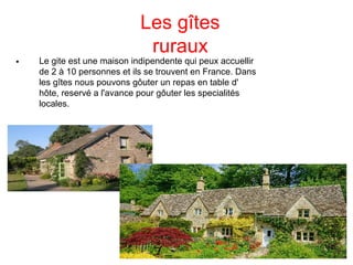 Les gîtes
ruraux

Le gite est une maison indipendente qui peux accuellir
de 2 à 10 personnes et ils se trouvent en France. Dans
les gîtes nous pouvons gôuter un repas en table d'
hôte, reservé a l'avance pour gôuter les specialités
locales.
 