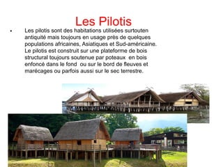 Les Pilotis

Les pilotis sont des habitations utilisées surtouten
antiquité mais toujours en usage près de quelques
populations africaines, Asiatiques et Sud-américaine.
Le pilotis est construit sur une plateforme de bois
structural toujours soutenue par poteaux en bois
enfoncé dans le fond ou sur le bord de fleuves et
marécages ou parfois aussi sur le sec terrestre.
 