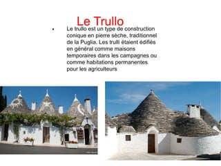 Le Trullo

Le trullo est un type de construction
conique en pierre sèche, traditionnel
de la Puglia. Les trulli étaient édifiés
en général comme maisons
temporaires dans les campagnes ou
comme habitations permanentes
pour les agriculteurs
 
