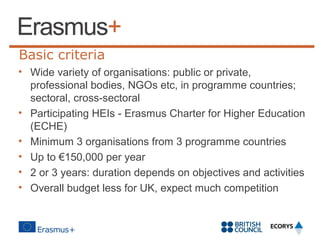 Basic criteria
• Wide variety of organisations: public or private,
professional bodies, NGOs etc, in programme countries;
sectoral, cross-sectoral
• Participating HEIs - Erasmus Charter for Higher Education
(ECHE)
• Minimum 3 organisations from 3 programme countries
• Up to €150,000 per year
• 2 or 3 years: duration depends on objectives and activities
• Overall budget less for UK, expect much competition

 