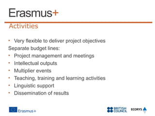 Activities
• Very flexible to deliver project objectives
Separate budget lines:
• Project management and meetings
• Intellectual outputs
• Multiplier events
• Teaching, training and learning activities
• Linguistic support
• Dissemination of results

 