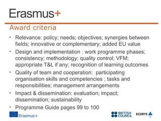 Award criteria
• Relevance: policy; needs; objectives; synergies between
fields; innovative or complementary; added EU value
• Design and implementation : work programme phases;
consistency; methodology; quality control; VFM;
appropriate T&L if any; recognition of learning outcomes
• Quality of team and cooperation: participating
organisation skills and competencies ; tasks and
responsibilities; management arrangements
• Impact & dissemination: evaluation; impact;
dissemination; sustainability
• Programme Guide pages 99 to 100

 