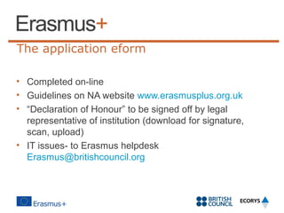 The application eform
• Completed on-line
• Guidelines on NA website www.erasmusplus.org.uk
• “Declaration of Honour” to be signed off by legal
representative of institution (download for signature,
scan, upload)
• IT issues- to Erasmus helpdesk
Erasmus@britishcouncil.org

 