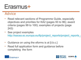 Advice

• Read relevant sections of Programme Guide, especially
objectives and priorities for KA2 (pages 93 to 96); award
criteria (pages 99 to 100); examples of projects (page
243)
• See project examples
http://eacea.ec.europa.eu/llp/project_reports/project_reports_e
• Guidance on using the eforms is at [t.b.c.]
• Read full application form and guidance before
completing the form

 