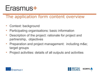 The application form content overview
• Context: background
• Participating organisations: basic information
• Description of the project: rationale for project and
partnership, objectives
• Preparation and project management: including m&e;
target groups
• Project activities: details of all outputs and activities

 