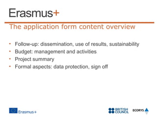 The application form content overview
•
•
•
•

Follow-up: dissemination, use of results, sustainability
Budget: management and activities
Project summary
Formal aspects: data protection, sign off

 