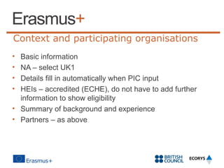 Context and participating organisations
•
•
•
•

Basic information
NA – select UK1
Details fill in automatically when PIC input
HEIs – accredited (ECHE), do not have to add further
information to show eligibility
• Summary of background and experience
• Partners – as above

 