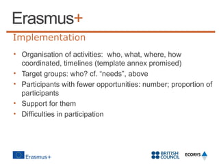 Implementation
• Organisation of activities: who, what, where, how
coordinated, timelines (template annex promised)
• Target groups: who? cf. “needs”, above
• Participants with fewer opportunities: number; proportion of
participants
• Support for them
• Difficulties in participation

 