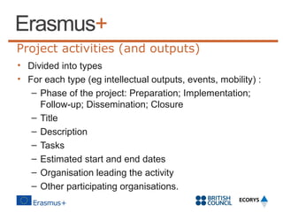 Project activities (and outputs)
• Divided into types
• For each type (eg intellectual outputs, events, mobility) :
– Phase of the project: Preparation; Implementation;
Follow-up; Dissemination; Closure
– Title
– Description
– Tasks
– Estimated start and end dates
– Organisation leading the activity
– Other participating organisations.

 