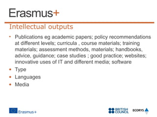 Intellectual outputs
• Publications eg academic papers; policy recommendations
at different levels; curricula , course materials; training
materials; assessment methods, materials; handbooks,
advice, guidance; case studies ; good practice; websites;
innovative uses of IT and different media; software
• Type
• Languages
• Media
 

 