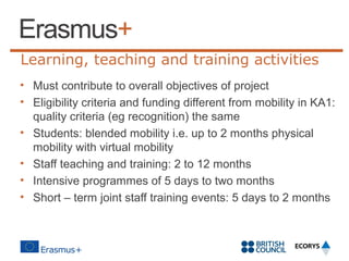 Learning, teaching and training activities
• Must contribute to overall objectives of project
• Eligibility criteria and funding different from mobility in KA1:
quality criteria (eg recognition) the same
• Students: blended mobility i.e. up to 2 months physical
mobility with virtual mobility
• Staff teaching and training: 2 to 12 months
• Intensive programmes of 5 days to two months
• Short – term joint staff training events: 5 days to 2 months

 