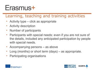 Learning, teaching and training activities
•
•
•
•

Activity type – click as appropriate
Activity description
Number of participants
Participants with special needs: even if you are not sure of
the details, included any anticipated participation by people
with special needs.
• Accompanying persons – as above
• Long (months) or short term (days) – as appropriate.
• Participating organisations

 