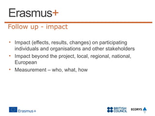 Follow up - impact
• Impact (effects, results, changes) on participating
individuals and organisations and other stakeholders
• Impact beyond the project, local, regional, national,
European
• Measurement – who, what, how

 