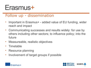Follow up - dissemination
• Important in Erasmus+ - added value of EU funding, wider
reach and impact
• Communicating successes and results widely: for use by
others including other sectors; to influence policy; into the
future
• Measureable, realistic objectives
• Timetable
• Resource planning
• Involvement of target groups if possible

 