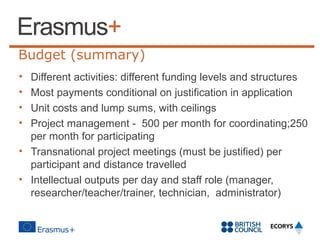 Budget (summary)
•
•
•
•

Different activities: different funding levels and structures
Most payments conditional on justification in application
Unit costs and lump sums, with ceilings
Project management - 500 per month for coordinating;250
per month for participating
• Transnational project meetings (must be justified) per
participant and distance travelled
• Intellectual outputs per day and staff role (manager,
researcher/teacher/trainer, technician, administrator)

 