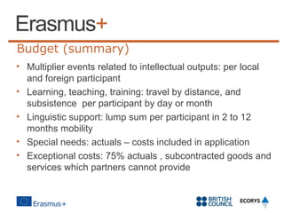 Budget (summary)
• Multiplier events related to intellectual outputs: per local
and foreign participant
• Learning, teaching, training: travel by distance, and
subsistence per participant by day or month
• Linguistic support: lump sum per participant in 2 to 12
months mobility
• Special needs: actuals – costs included in application
• Exceptional costs: 75% actuals , subcontracted goods and
services which partners cannot provide

 