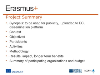 Project Summary
• Synopsis: to be used for publicity, uploaded to EC
dissemination platform
• Context
• Objectives
• Participants
• Activities
• Methodology
• Results, impact, longer term benefits
• Summary of participating organisations and budget

 