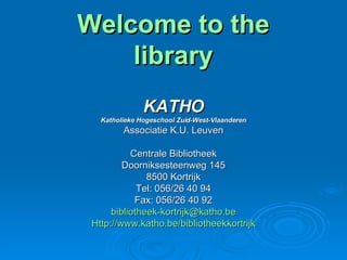 Welcome to the library KATHO Katholieke Hogeschool Zuid-West-Vlaanderen Associatie K.U. Leuven Centrale Bibliotheek Doorniksesteenweg 145 8500 Kortrijk Tel: 056/26 40 94 Fax: 056/26 40 92 [email_address] Http://www.katho.be/bibliotheekkortrijk 